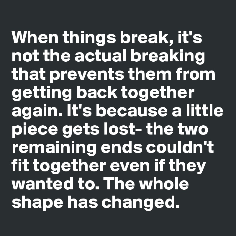 
When things break, it's not the actual breaking that prevents them from getting back together again. It's because a little piece gets lost- the two remaining ends couldn't fit together even if they wanted to. The whole shape has changed. 