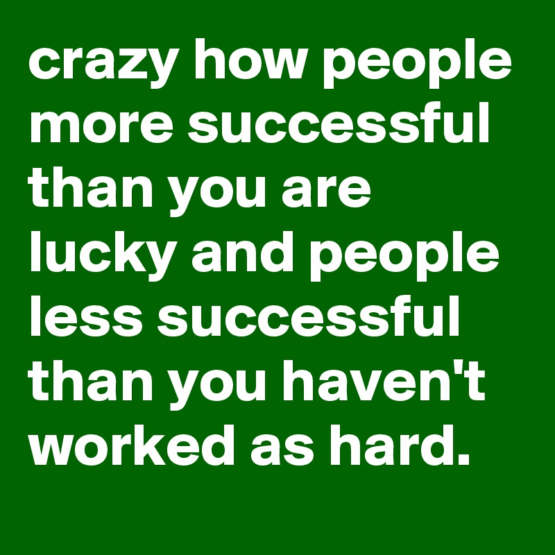 crazy how people more successful than you are lucky and people less successful than you haven't worked as hard.