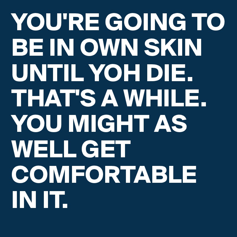 YOU'RE GOING TO BE IN OWN SKIN UNTIL YOH DIE. THAT'S A WHILE. YOU MIGHT AS WELL GET COMFORTABLE IN IT. 
