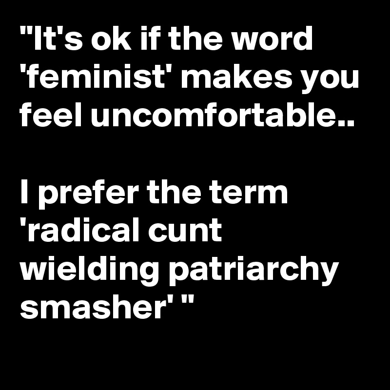 "It's ok if the word 'feminist' makes you feel uncomfortable..

I prefer the term 'radical cunt wielding patriarchy smasher' "