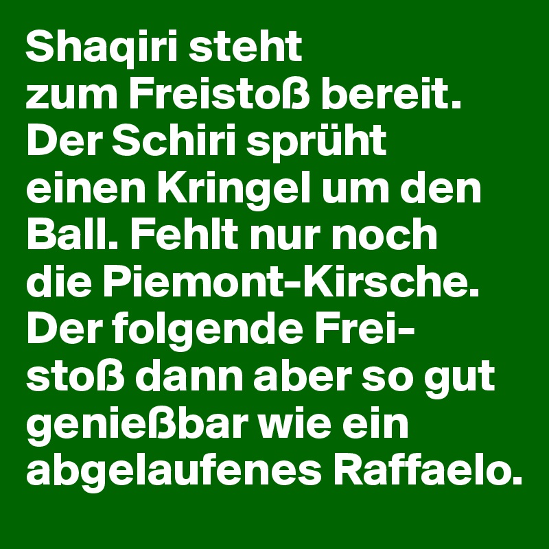 Shaqiri steht 
zum Freistoß bereit. 
Der Schiri sprüht 
einen Kringel um den Ball. Fehlt nur noch 
die Piemont-Kirsche. Der folgende Frei-
stoß dann aber so gut genießbar wie ein abgelaufenes Raffaelo.