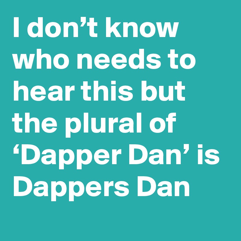 I don’t know who needs to hear this but the plural of ‘Dapper Dan’ is Dappers Dan