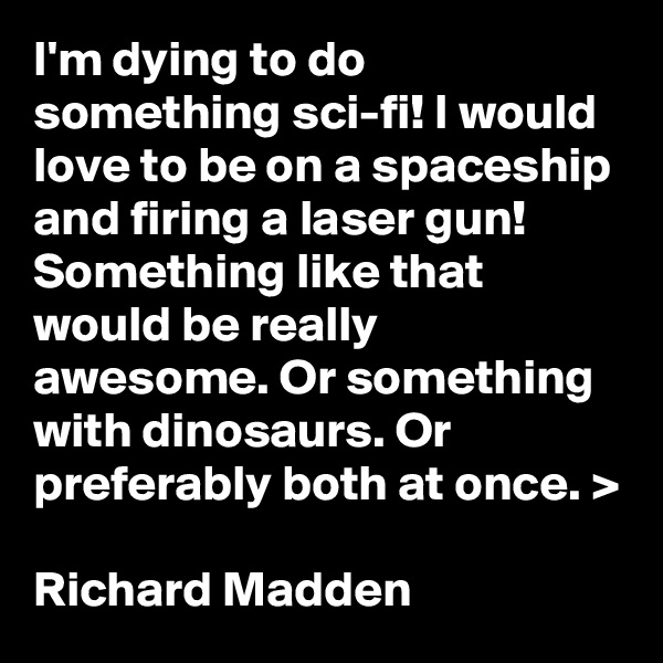 I'm dying to do something sci-fi! I would love to be on a spaceship and firing a laser gun! Something like that would be really awesome. Or something with dinosaurs. Or preferably both at once. >

Richard Madden