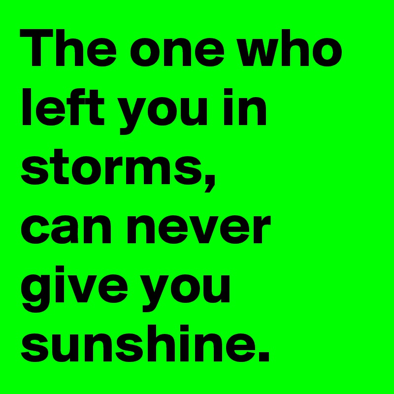 The one who left you in storms, 
can never give you sunshine. 