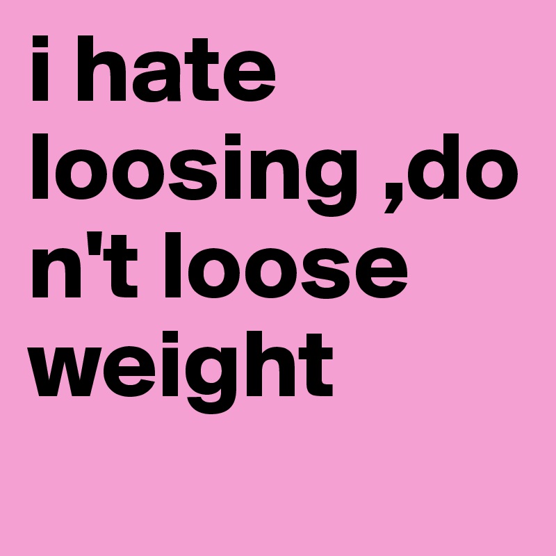 i hate loosing ,don't loose weight 
