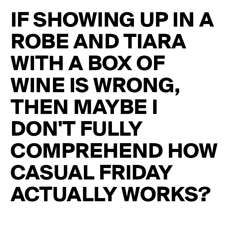 IF SHOWING UP IN A ROBE AND TIARA WITH A BOX OF WINE IS WRONG, THEN MAYBE I DON'T FULLY COMPREHEND HOW CASUAL FRIDAY ACTUALLY WORKS?