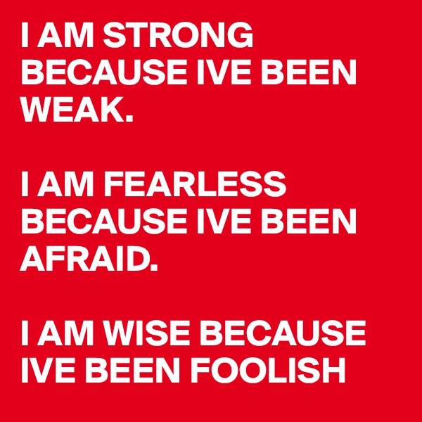 I AM STRONG BECAUSE IVE BEEN WEAK. 

I AM FEARLESS BECAUSE IVE BEEN AFRAID. 

I AM WISE BECAUSE IVE BEEN FOOLISH