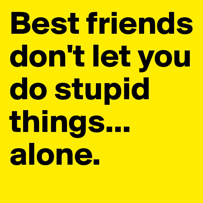 Best friends don't let you do stupid things... alone. 