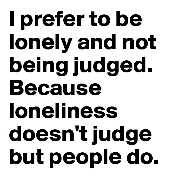 I prefer to be lonely and not being judged. Because loneliness doesn't judge but people do.