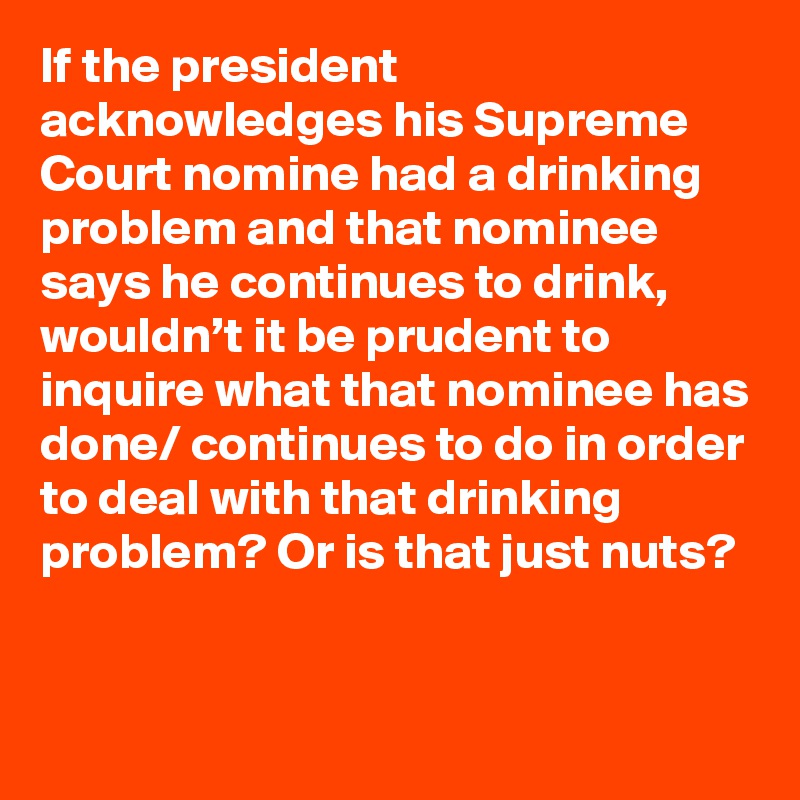 If the president acknowledges his Supreme Court nomine had a drinking problem and that nominee says he continues to drink, wouldn’t it be prudent to inquire what that nominee has done/ continues to do in order to deal with that drinking problem? Or is that just nuts?