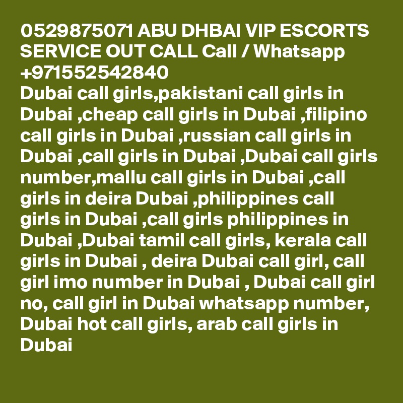 0529875071 ABU DHBAI VIP ESCORTS SERVICE OUT CALL Call / Whatsapp +971552542840
Dubai call girls,pakistani call girls in Dubai ,cheap call girls in Dubai ,filipino call girls in Dubai ,russian call girls in Dubai ,call girls in Dubai ,Dubai call girls number,mallu call girls in Dubai ,call girls in deira Dubai ,philippines call girls in Dubai ,call girls philippines in Dubai ,Dubai tamil call girls, kerala call girls in Dubai , deira Dubai call girl, call girl imo number in Dubai , Dubai call girl no, call girl in Dubai whatsapp number, Dubai hot call girls, arab call girls in Dubai