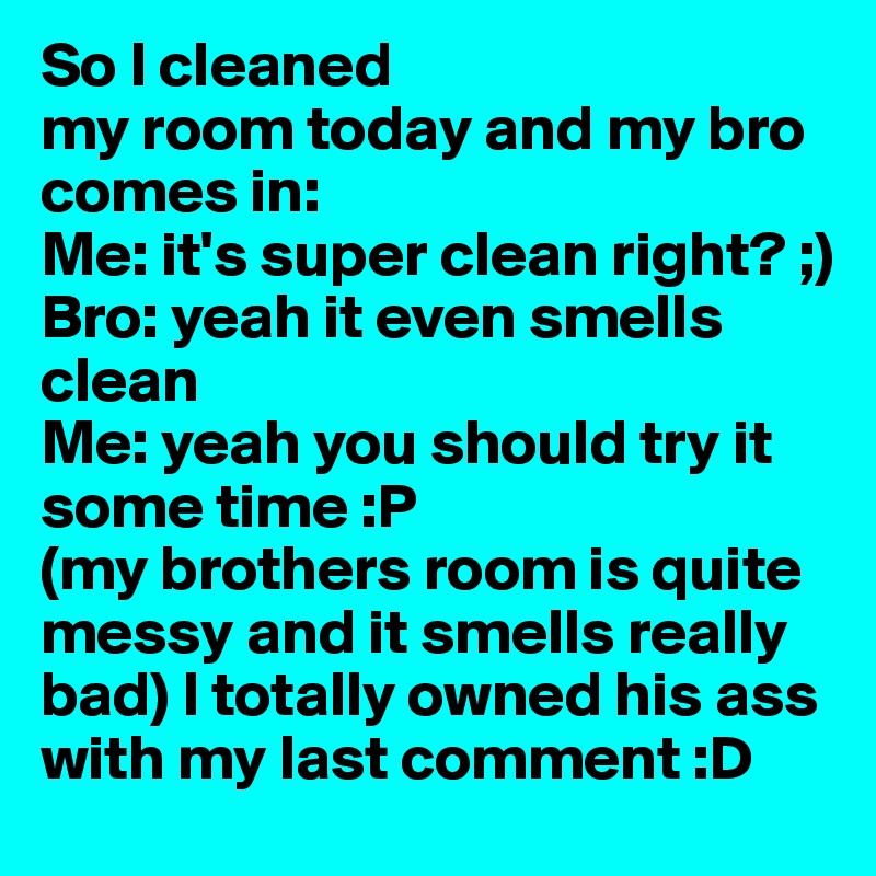 So I cleaned 
my room today and my bro comes in: 
Me: it's super clean right? ;)
Bro: yeah it even smells clean 
Me: yeah you should try it some time :P
(my brothers room is quite messy and it smells really bad) I totally owned his ass with my last comment :D 