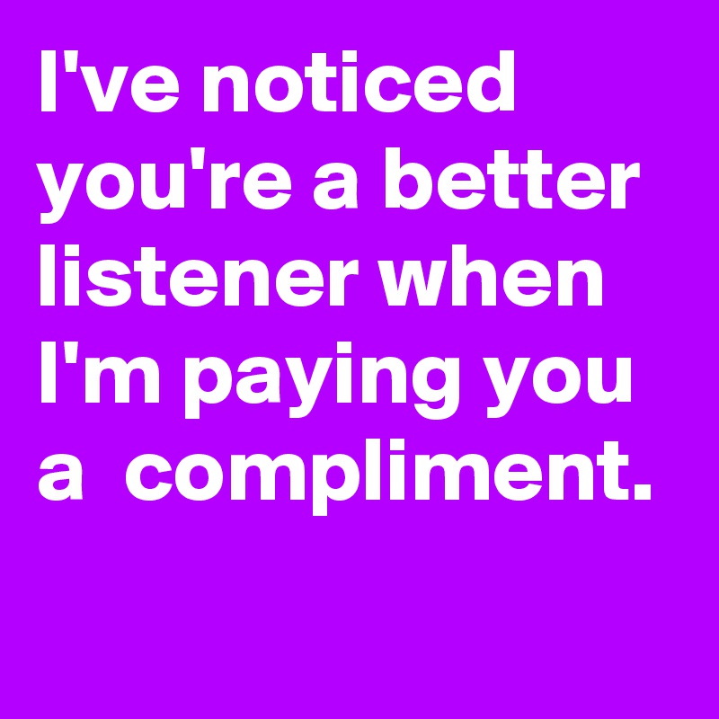 I've noticed you're a better listener when I'm paying you a  compliment.
