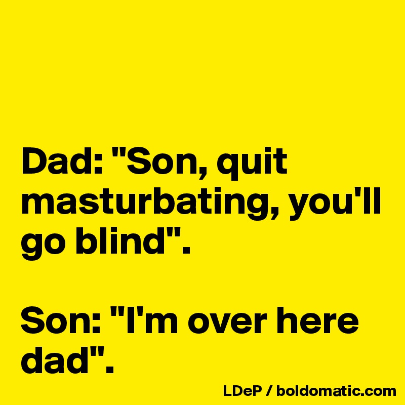 


Dad: "Son, quit masturbating, you'll go blind". 

Son: "I'm over here dad".