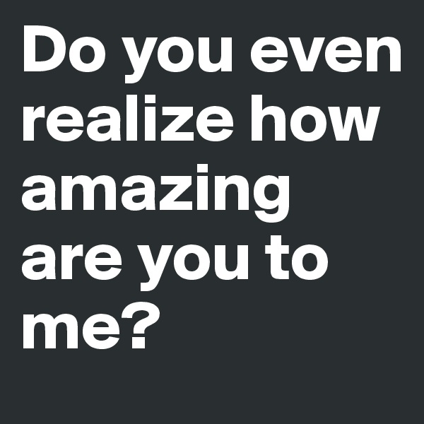 Do you even realize how amazing are you to me?