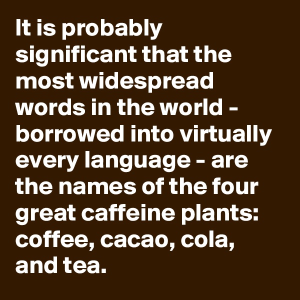 It is probably significant that the most widespread words in the world - borrowed into virtually every language - are the names of the four great caffeine plants: coffee, cacao, cola, and tea.