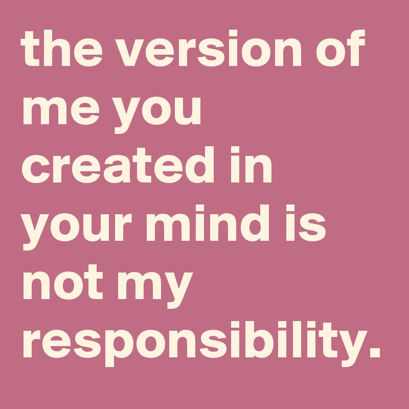 the version of me you created in your mind is not my responsibility.