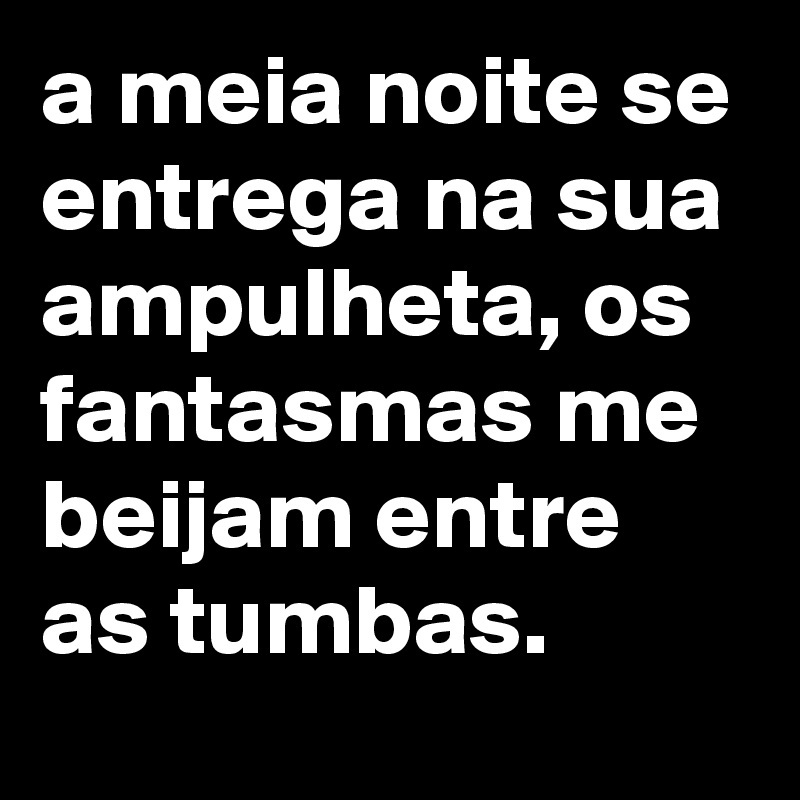 a meia noite se entrega na sua ampulheta, os fantasmas me beijam entre as tumbas.