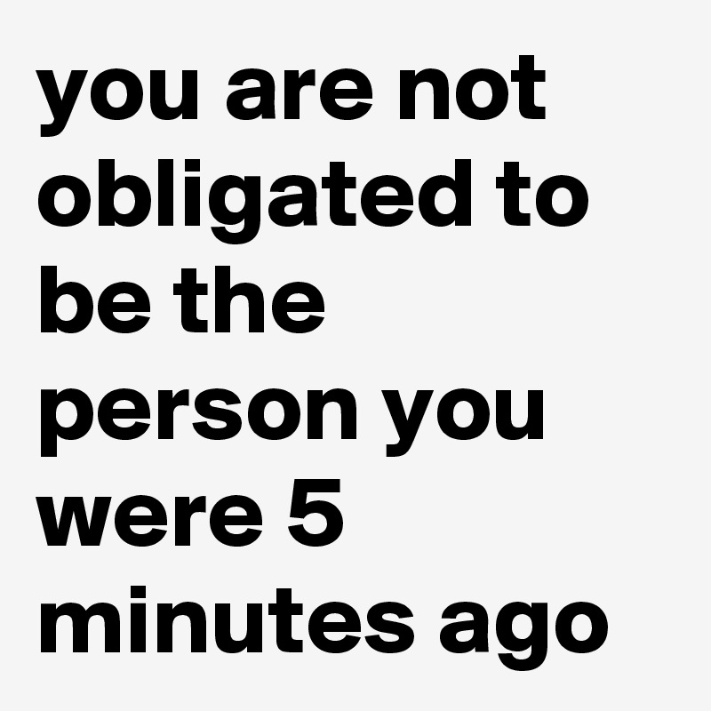you are not obligated to be the person you were 5 minutes ago