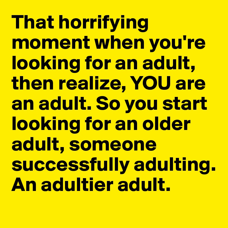 That horrifying moment when you're looking for an adult, then realize, YOU are an adult. So you start looking for an older adult, someone  successfully adulting. An adultier adult. 