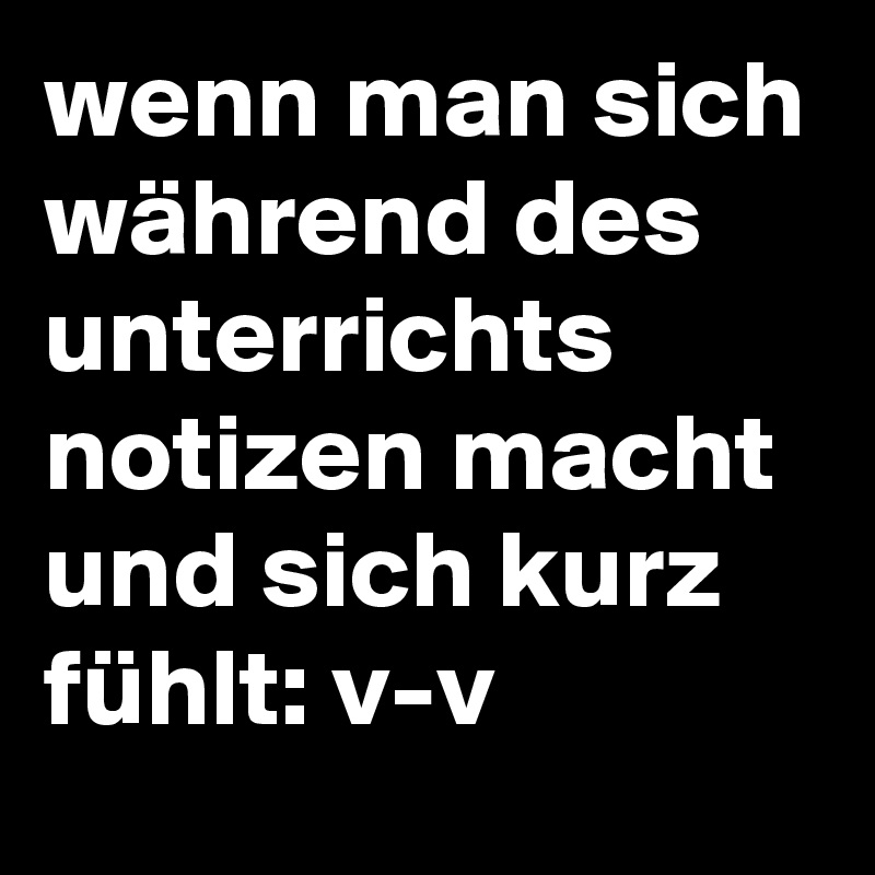 wenn man sich während des unterrichts notizen macht und sich kurz fühlt: v-v