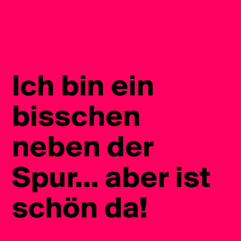 

Ich bin ein bisschen neben der Spur... aber ist schön da!