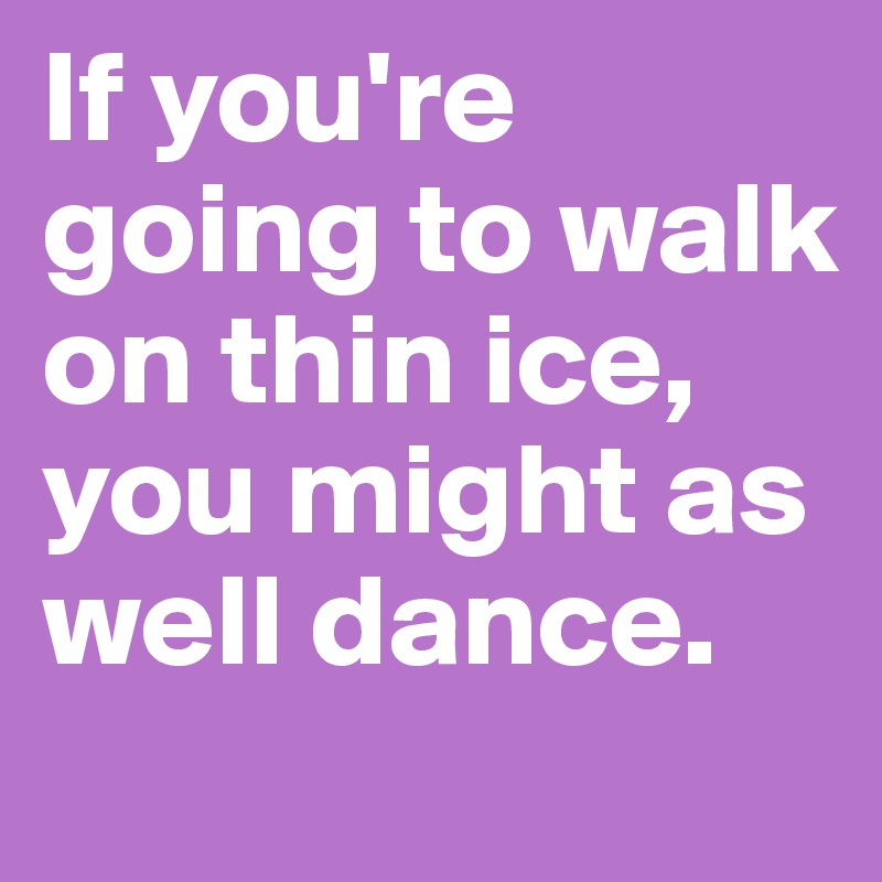 If you're going to walk on thin ice, you might as well dance. 