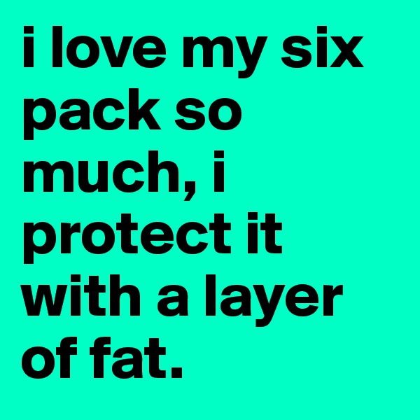 i love my six pack so much, i protect it with a layer of fat.
