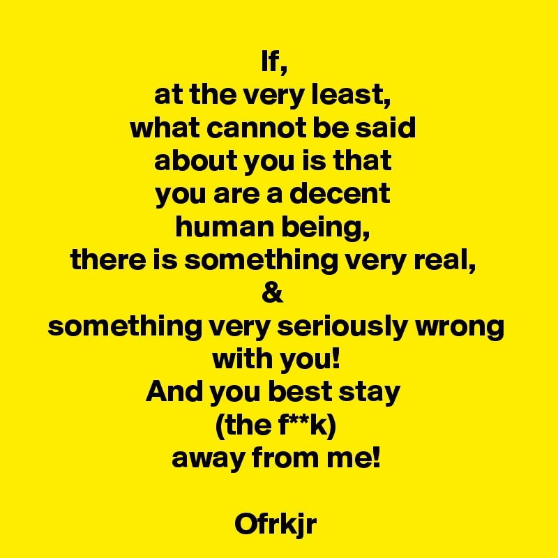 If, 
at the very least, 
what cannot be said 
about you is that 
you are a decent 
human being, 
there is something very real, 
& 
something very seriously wrong with you!
And you best stay 
(the f**k)
away from me!

Ofrkjr