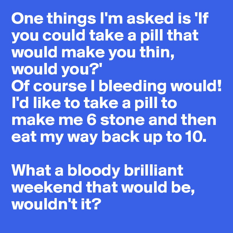 One things I'm asked is 'If you could take a pill that would make you thin, would you?' 
Of course I bleeding would! I'd like to take a pill to make me 6 stone and then eat my way back up to 10.

What a bloody brilliant weekend that would be, wouldn't it?