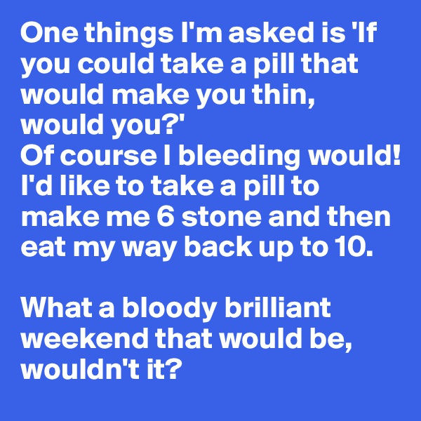 One things I'm asked is 'If you could take a pill that would make you thin, would you?' 
Of course I bleeding would! I'd like to take a pill to make me 6 stone and then eat my way back up to 10.

What a bloody brilliant weekend that would be, wouldn't it?