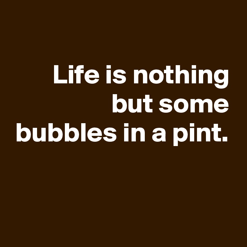 
Life is nothing but some bubbles in a pint.


