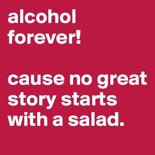 alcohol forever!

cause no great story starts with a salad.