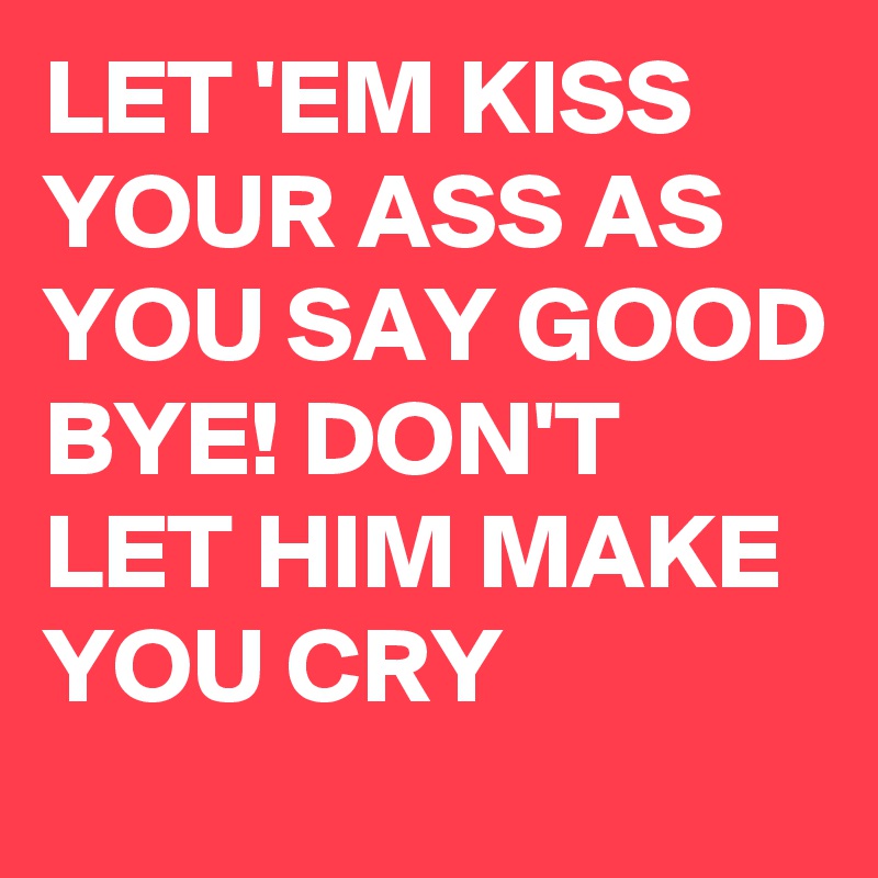 LET 'EM KISS YOUR ASS AS YOU SAY GOOD BYE! DON'T LET HIM MAKE YOU CRY