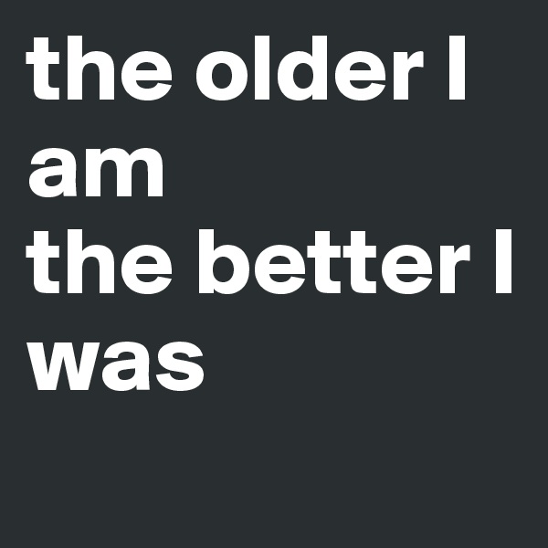 the older I am
the better I was
