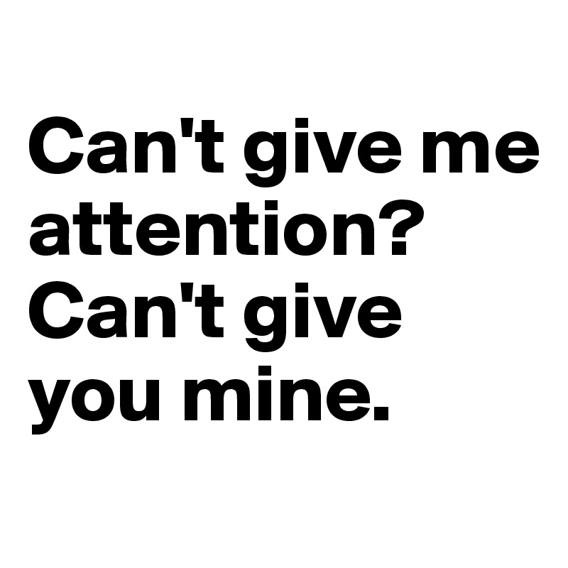 
Can't give me attention?
Can't give you mine.
