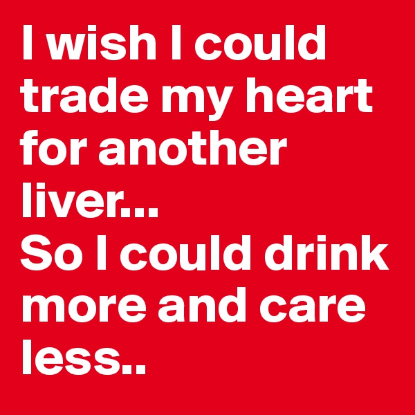 I wish I could trade my heart for another liver...
So I could drink more and care less..