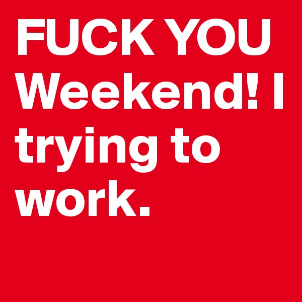 FUCK YOU Weekend! I trying to work.
