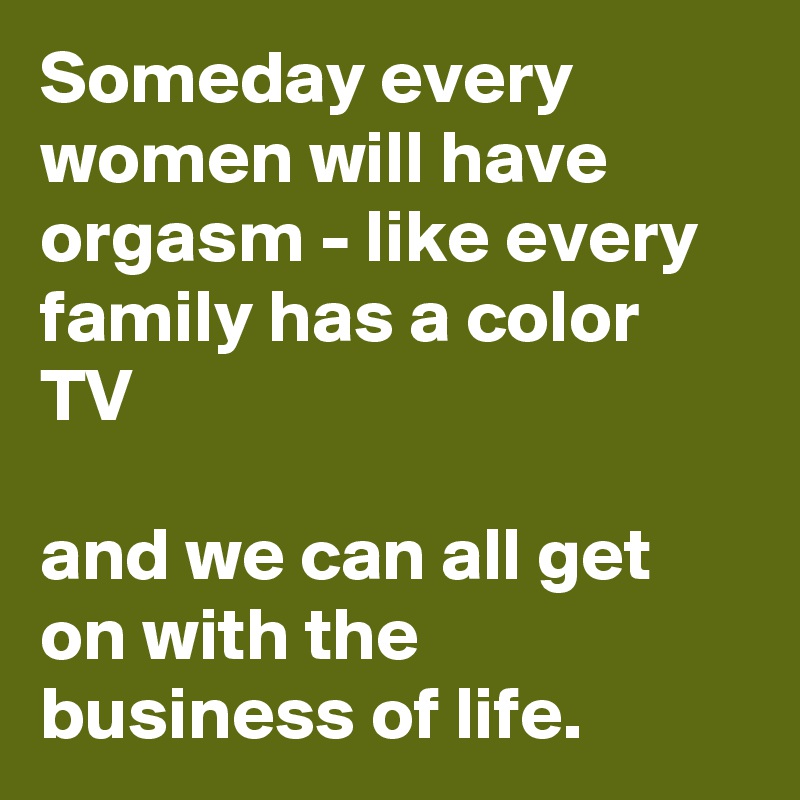 Someday every women will have orgasm - like every family has a color TV 

and we can all get on with the business of life.