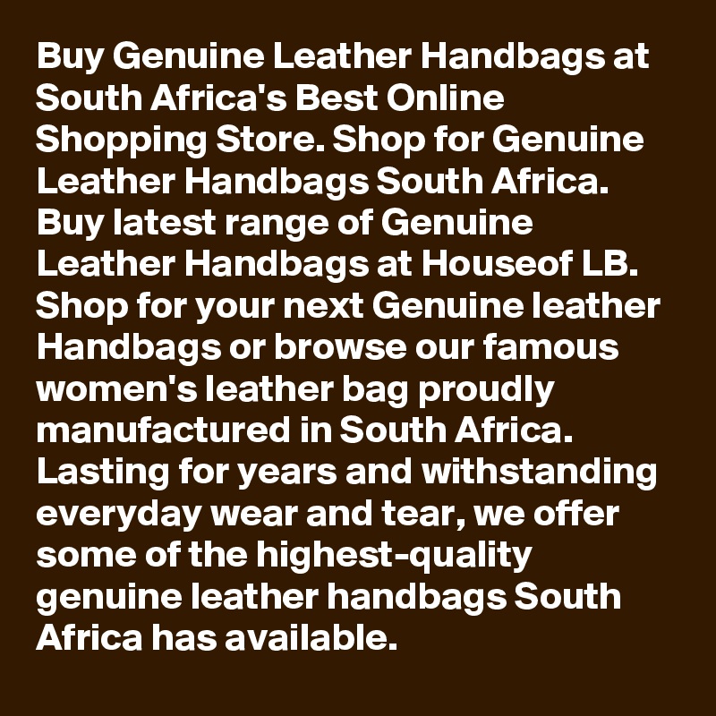 Buy Genuine Leather Handbags at South Africa's Best Online Shopping Store. Shop for Genuine Leather Handbags South Africa. Buy latest range of Genuine Leather Handbags at Houseof LB. Shop for your next Genuine leather Handbags or browse our famous women's leather bag proudly manufactured in South Africa. Lasting for years and withstanding everyday wear and tear, we offer some of the highest-quality genuine leather handbags South Africa has available.