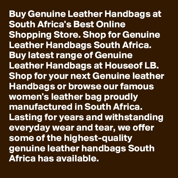 Buy Genuine Leather Handbags at South Africa's Best Online Shopping Store. Shop for Genuine Leather Handbags South Africa. Buy latest range of Genuine Leather Handbags at Houseof LB. Shop for your next Genuine leather Handbags or browse our famous women's leather bag proudly manufactured in South Africa. Lasting for years and withstanding everyday wear and tear, we offer some of the highest-quality genuine leather handbags South Africa has available.