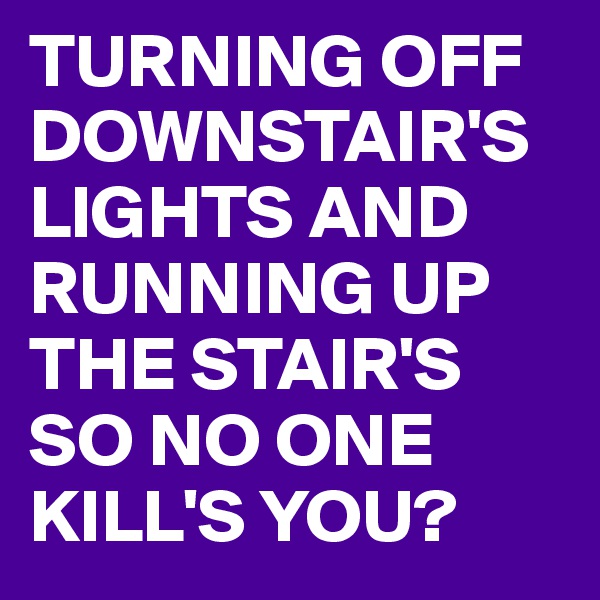 TURNING OFF DOWNSTAIR'S LIGHTS AND RUNNING UP THE STAIR'S
SO NO ONE KILL'S YOU?