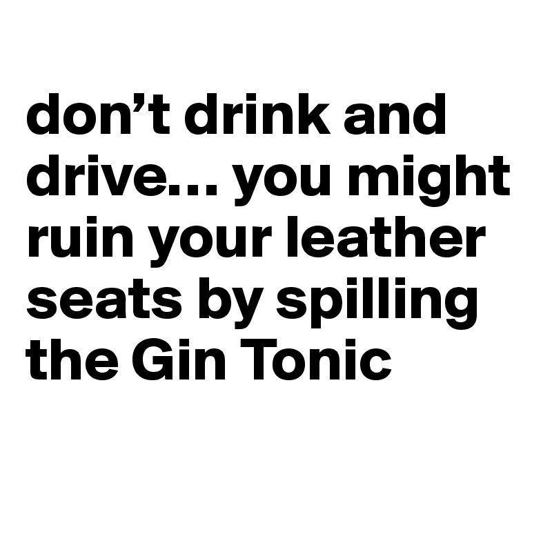 
don’t drink and drive… you might ruin your leather seats by spilling the Gin Tonic

