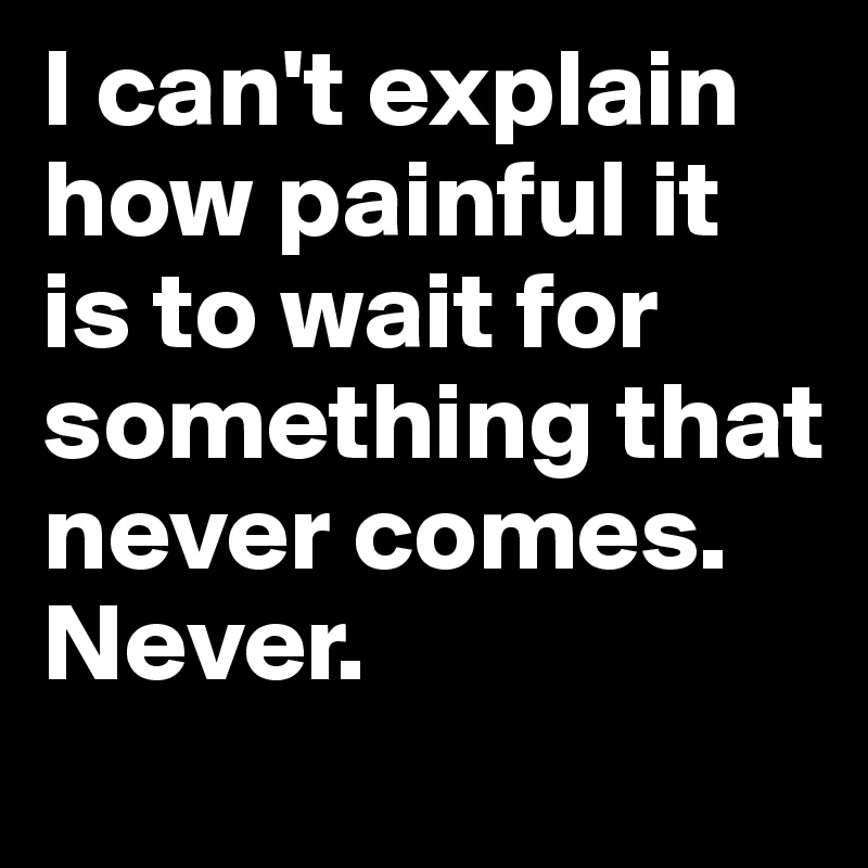 I can't explain how painful it is to wait for something that never comes. 
Never.  