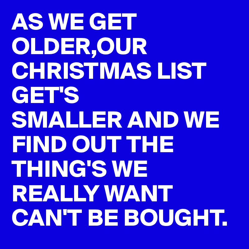 AS WE GET OLDER,OUR CHRISTMAS LIST GET'S 
SMALLER AND WE FIND OUT THE THING'S WE REALLY WANT CAN'T BE BOUGHT.