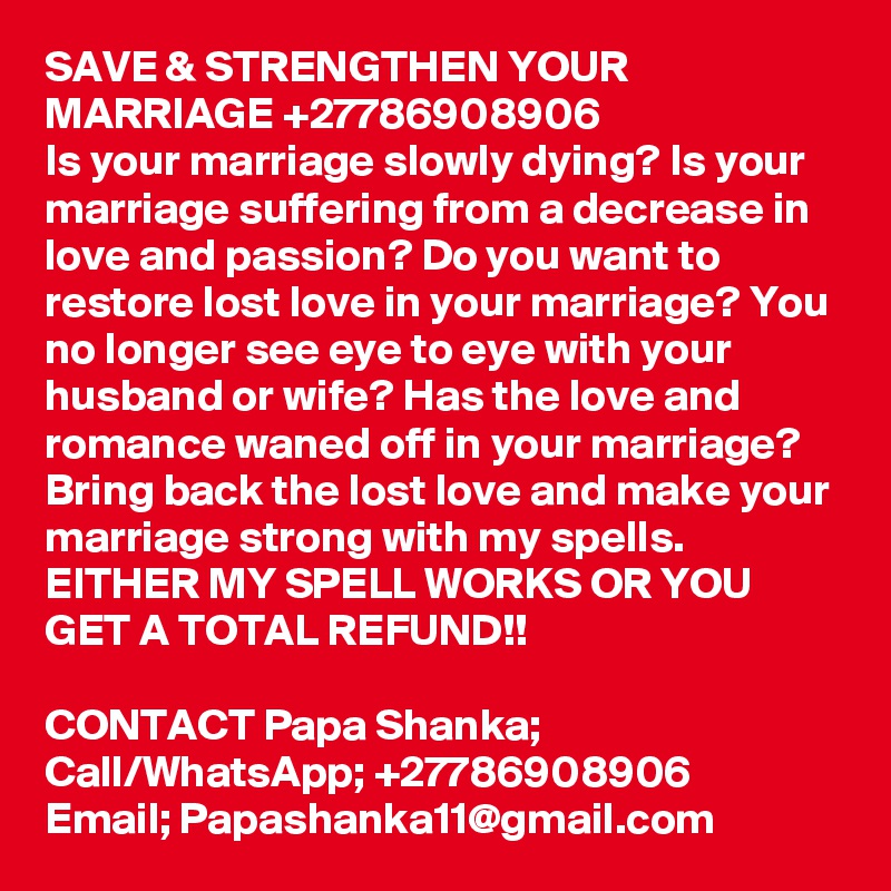 SAVE & STRENGTHEN YOUR MARRIAGE +27786908906
Is your marriage slowly dying? Is your marriage suffering from a decrease in love and passion? Do you want to restore lost love in your marriage? You no longer see eye to eye with your husband or wife? Has the love and romance waned off in your marriage? Bring back the lost love and make your marriage strong with my spells.
EITHER MY SPELL WORKS OR YOU GET A TOTAL REFUND!!

CONTACT Papa Shanka;
Call/WhatsApp; +27786908906
Email; Papashanka11@gmail.com