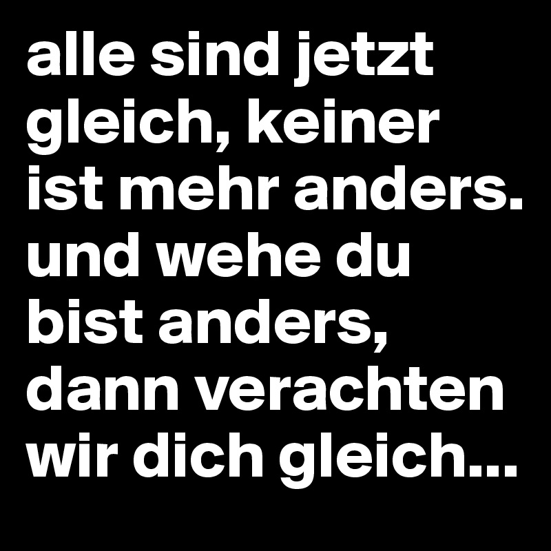 alle sind jetzt gleich, keiner ist mehr anders. und wehe du bist anders, dann verachten wir dich gleich...
