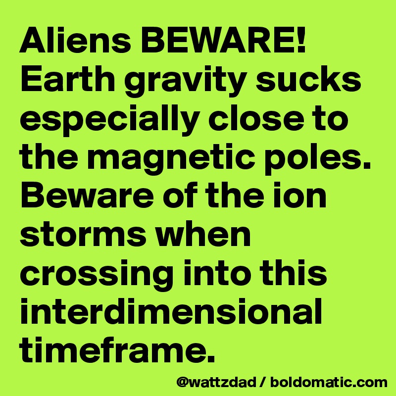 Aliens BEWARE!  Earth gravity sucks especially close to the magnetic poles.  Beware of the ion storms when crossing into this interdimensional timeframe.  