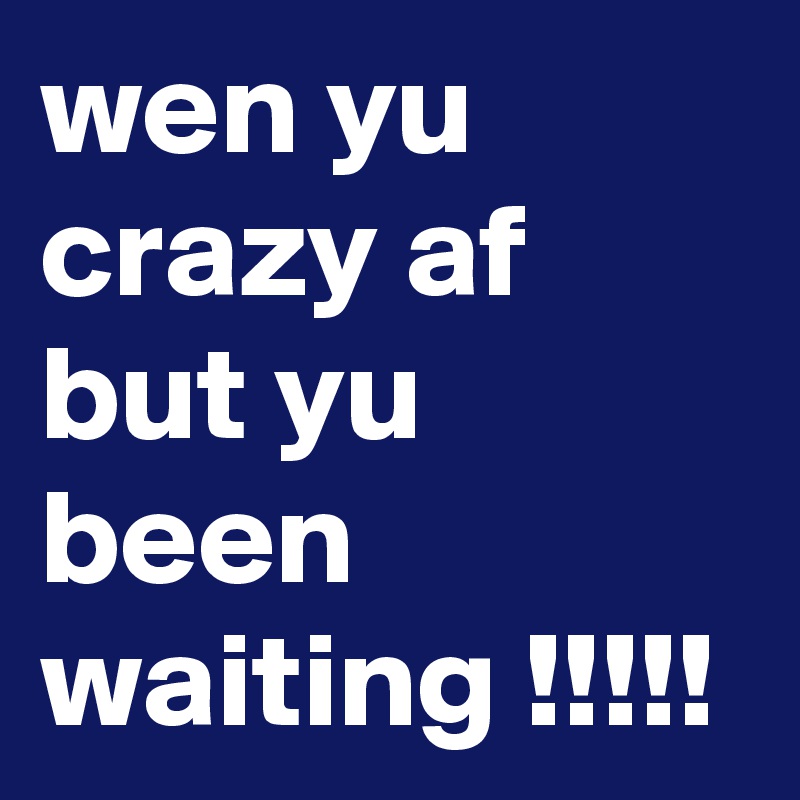 wen yu crazy af but yu been waiting !!!!! 
