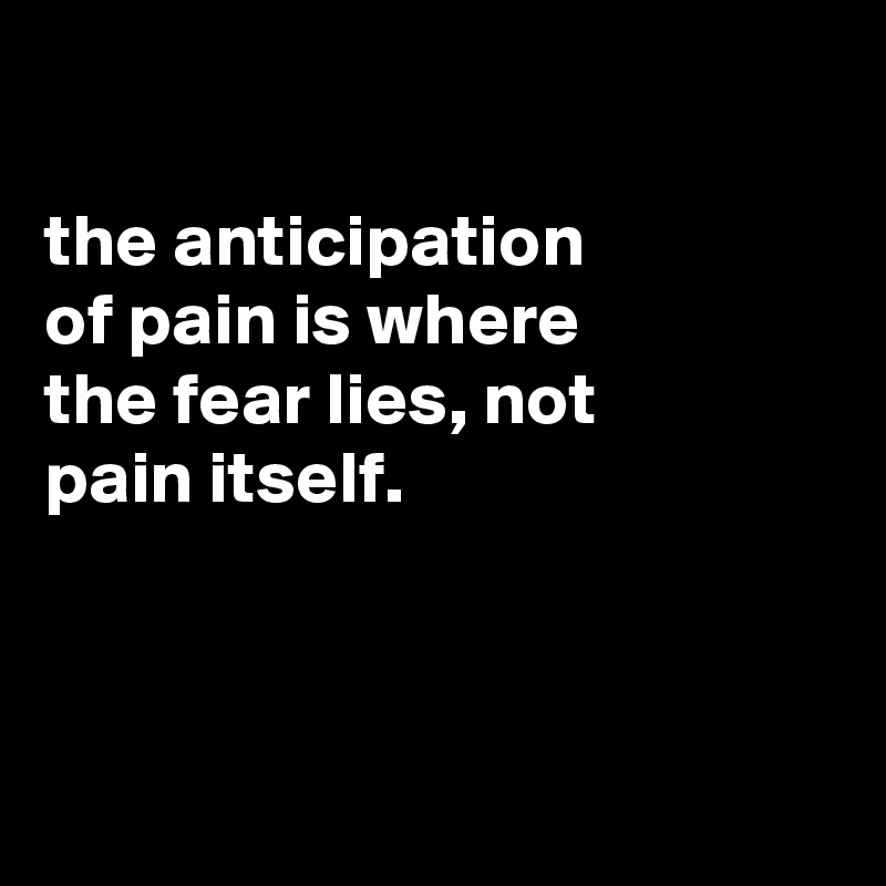 

the anticipation
of pain is where
the fear lies, not
pain itself.




